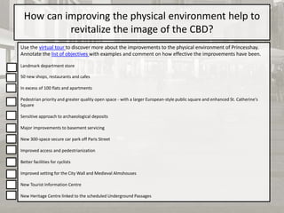 How can improving the physical environment help to
revitalize the image of the CBD?
Use the virtual tour to discover more about the improvements to the physical environment of Princesshay.
Annotate the list of objectives with examples and comment on how effective the improvements have been.
Landmark department store
50 new shops, restaurants and cafes
In excess of 100 flats and apartments
Pedestrian priority and greater quality open space - with a larger European-style public square and enhanced St. Catherine's
Square
Sensitive approach to archaeological deposits
Major improvements to basement servicing
New 300-space secure car park off Paris Street
Improved access and pedestrianization
Better facilities for cyclists
Improved setting for the City Wall and Medieval Almshouses
New Tourist Information Centre
New Heritage Centre linked to the scheduled Underground Passages
 