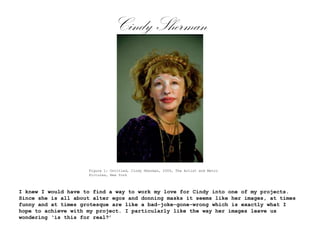 Cindy Sherman

Figure 1: Untitled, Cindy Sherman, 2000, The Artist and Metro
Pictures, New York

I knew I would have to find a way to work my love for Cindy into one of my projects.
Since she is all about alter egos and donning masks it seems like her images, at times
funny and at times grotesque are like a bad-joke-gone-wrong which is exactly what I
hope to achieve with my project. I particularly like the way her images leave us
wondering ‘is this for real?’

 
