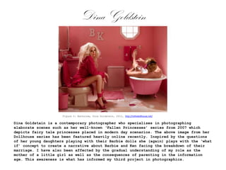 Dina Goldstein

Figure 2: Bathroom, Dina Goldstein, 2012, http://inthedollhouse.net/

Dina Goldstain is a contemporary photographer who specialises in photographing
elaborate scenes such as her well-known ‘Fallen Princesses’ series from 2007 which
depicts fairy tale princesses placed in modern day scenarios. The above image from her
Dollhouse series has been featured heavily online recently. Inspired by the questions
of her young daughters playing with their Barbie dolls she (again) plays with the ‘what
if’ concept to create a narrative about Barbie and Ken facing the breakdown of their
marriage. I have also been affected by the gradual understanding of my role as the
mother of a little girl as well as the consequences of parenting in the information
age. This awareness is what has informed my third project in photographics.

 