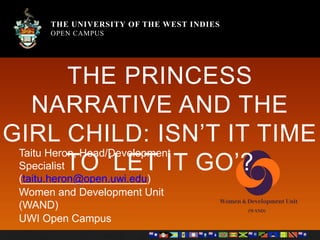 THE UNIVERSITY OF THE WEST INDIES
OPEN CAMPUS
THE UNIVERSITY OF THE WEST INDIES
OPEN CAMPUS
THE PRINCESS
NARRATIVE AND THE
GIRL CHILD: ISN’T IT TIME
TO ‘LET IT GO’?
Taitu Heron, Head/Development
Specialist
(taitu.heron@open.uwi.edu)
Women and Development Unit
(WAND)
UWI Open Campus
 