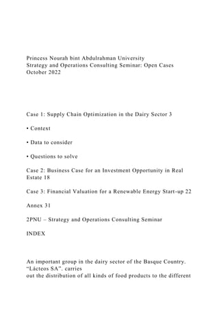 Princess Nourah bint Abdulrahman University
Strategy and Operations Consulting Seminar: Open Cases
October 2022
Case 1: Supply Chain Optimization in the Dairy Sector 3
▪ Context
▪ Data to consider
▪ Questions to solve
Case 2: Business Case for an Investment Opportunity in Real
Estate 18
Case 3: Financial Valuation for a Renewable Energy Start-up 22
Annex 31
2PNU – Strategy and Operations Consulting Seminar
INDEX
An important group in the dairy sector of the Basque Country.
“Lácteos SA”. carries
out the distribution of all kinds of food products to the different
 