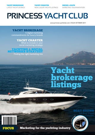 YACHT BROKERAGE               YACHT CHARTER                   DOCKS & SLIPS
 LATEST YACHT LISTINGS         NEW LUXURY YACHTS LISTINGS      MARKETING YOUR INVENTORY




 PRINCESS YACHT CLUB
                                                www.princess-yachtclub.com | ISSUE OCTOBER 2011



       YACHT BROKERAGE
                 5 digital marketing
      commandments for luxury brands

            YACHT CHARTER
                 What to include in your
               social marketing strategy
    YACHTING & SOCIAL
  NETWORKS STRATEGY
         Finding the right marketing mix




                                                 Yacht
                                                 brokerage
                                                 listings

                                                                                   BOAT SHOWS
                                                                                                  Fall Boat Shows
                                                                                         ag
                                                                                              e          Calendar
                                                                                     r
                                                                                   ke
                                                                          Yacht Bro




FOCUS           Marketing for the yachting industry                                                        1.99£
 