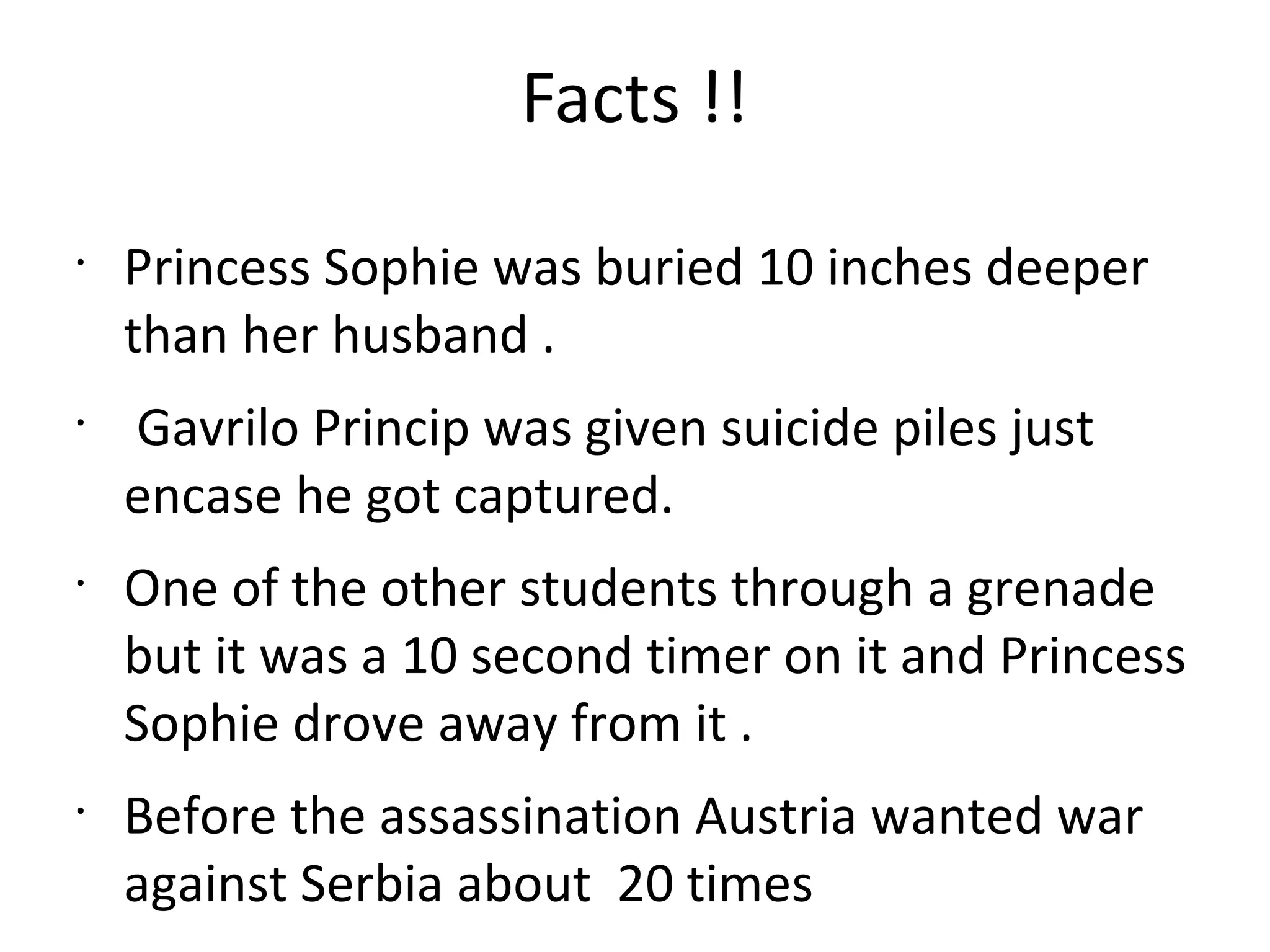 Facts !!
•
Princess Sophie was buried 10 inches deeper
than her husband .
•
Gavrilo Princip was given suicide piles just
encase he got captured.
•
One of the other students through a grenade
but it was a 10 second timer on it and Princess
Sophie drove away from it .
•
Before the assassination Austria wanted war
against Serbia about 20 times