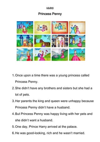 Princess Penny

1. Once upon a time there was a young princess called
Princess Penny.
2. She didn’t have any brothers and sisters but she had a
lot of pets.
3. Her parents the king and queen were unhappy because
Princess Penny didn’t have a husband.
4. But Princess Penny was happy living with her pets and
she didn’t want a husband.
5. One day, Prince Harry arrived at the palace.
6. He was good-looking, rich and he wasn’t married.

 