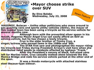 •Mayor choose strike
over SUV
By Dino Balabo
Wednesday, July 23, 2008
HAGONOY, Bulacan – Unlike other politicians who move around in
gas guzzling vans and sports utility vehicles (SUVs), the mayor of
this coastal town has been using a tricycle as his service vehicle for
several months now.
Although born with the proverbial silver spoon in his
mouth, Hagonoy Mayor Angel Cruz can easily afford an SUV as
service vehicle, but he has chosen a lowly tricycle.
Cruz is the older brother of Timmy Cruz, a
singer/actress who earned fame in the 1980s and ’90s.
The STAR first saw and photographed the mayor riding
his tricycle last Friday during President Arroyo’s visit here when she
distributed relief goods to residents affected by typhoon “Frank,”
After the President’s convoy of black, full-sized vans
left for Marilao town, Cruz casually walked alone towards the Sta.
Monica Bridge and rode his service vehicle parked at the other end of
the span.
It was a Honda motorcycle with attached stainless
steel Bocaue-type sidecar.
 