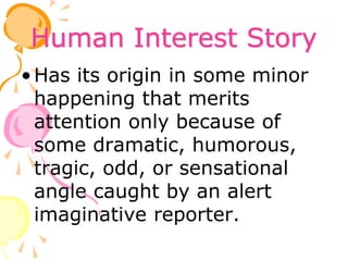 Human Interest Story
•Has its origin in some minor
happening that merits
attention only because of
some dramatic, humorous,
tragic, odd, or sensational
angle caught by an alert
imaginative reporter.
 