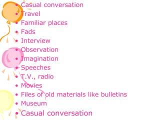 • Casual conversation
• Travel
• Familiar places
• Fads
• Interview
• Observation
• Imagination
• Speeches
• T.V., radio
• Movies
• Files of old materials like bulletins
• Museum
• Casual conversation
 