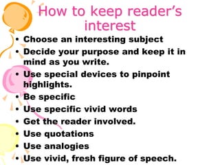 How to keep reader’s
interest
• Choose an interesting subject
• Decide your purpose and keep it in
mind as you write.
• Use special devices to pinpoint
highlights.
• Be specific
• Use specific vivid words
• Get the reader involved.
• Use quotations
• Use analogies
• Use vivid, fresh figure of speech.
 