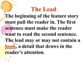 The Lead
The beginning of the feature story
must pull the reader in. The first
sentence must make the reader
want to read the second sentence.
The lead may or may not contain a
hook, a detail that draws in the
reader’s attention.
 
