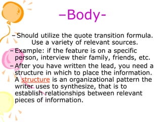 –Body-
– Should utilize the quote transition formula.
Use a variety of relevant sources.
– Example: if the feature is on a specific
person, interview their family, friends, etc.
– After you have written the lead, you need a
structure in which to place the information.
A structure is an organizational pattern the
writer uses to synthesize, that is to
establish relationships between relevant
pieces of information.
 