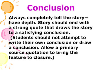Conclusion
Always completely tell the story—
have depth. Story should end with
a strong quote that draws the story
to a satisfying conclusion.
(Students should not attempt to
write their own conclusion or draw
a conclusion. Allow a primary
source quotation to bring the
feature to closure.)
 