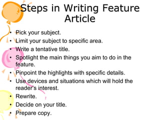 Steps in Writing Feature
Article
• Pick your subject.
• Limit your subject to specific area.
• Write a tentative title.
• Spotlight the main things you aim to do in the
feature.
• Pinpoint the highlights with specific details.
• Use devices and situations which will hold the
reader’s interest.
• Rewrite.
• Decide on your title.
• Prepare copy.
 
