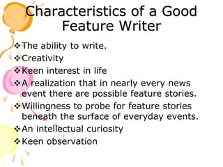 Characteristics of a Good
Feature Writer
The ability to write.
Creativity
Keen interest in life
A realization that in nearly every news
event there are possible feature stories.
Willingness to probe for feature stories
beneath the surface of everyday events.
An intellectual curiosity
Keen observation
 