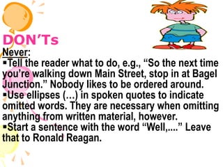 DON’Ts
Never:
Tell the reader what to do, e.g., “So the next time
you’re walking down Main Street, stop in at Bagel
Junction.” Nobody likes to be ordered around.
Use ellipses (…) in spoken quotes to indicate
omitted words. They are necessary when omitting
anything from written material, however.
Start a sentence with the word “Well,....” Leave
that to Ronald Reagan.
 