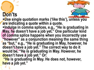 Don’ts
Use single quotation marks (‘like this’), unless you
are indicating a quote within a quote.
Indulge in comma splices, e.g., “He is graduating in
May, he doesn’t have a job yet.” One particular kind
of comma splice happens when you incorrectly use
“however” as a conjunction meaning the same thing
as “but,” e.g., “He is graduating in May, however, he
doesn’t have a job yet.” The correct way to do it
would be, “He is graduating in May. However, he
doesn’t have a job yet.” Or:
“He is graduating in May. He does not, however,
have a job yet.”
 