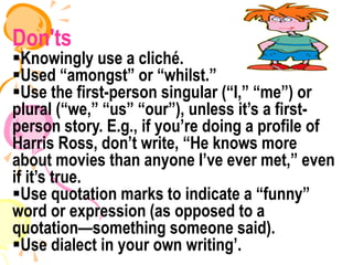 Don'ts
Knowingly use a cliché.
Used “amongst” or “whilst.”
Use the first-person singular (“I,” “me”) or
plural (“we,” “us” “our”), unless it’s a first-
person story. E.g., if you’re doing a profile of
Harris Ross, don’t write, “He knows more
about movies than anyone I’ve ever met,” even
if it’s true.
Use quotation marks to indicate a “funny”
word or expression (as opposed to a
quotation—something someone said).
Use dialect in your own writing’.
 
