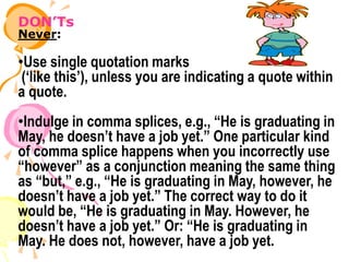 DON’Ts
Never:
•Use single quotation marks
(‘like this’), unless you are indicating a quote within
a quote.
•Indulge in comma splices, e.g., “He is graduating in
May, he doesn’t have a job yet.” One particular kind
of comma splice happens when you incorrectly use
“however” as a conjunction meaning the same thing
as “but,” e.g., “He is graduating in May, however, he
doesn’t have a job yet.” The correct way to do it
would be, “He is graduating in May. However, he
doesn’t have a job yet.” Or: “He is graduating in
May. He does not, however, have a job yet.
 