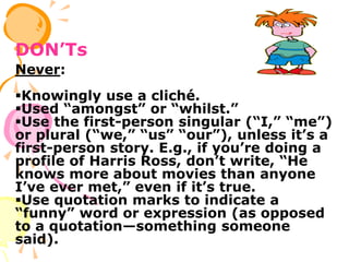 DON’Ts
Never:
Knowingly use a cliché.
Used “amongst” or “whilst.”
Use the first-person singular (“I,” “me”)
or plural (“we,” “us” “our”), unless it’s a
first-person story. E.g., if you’re doing a
profile of Harris Ross, don’t write, “He
knows more about movies than anyone
I’ve ever met,” even if it’s true.
Use quotation marks to indicate a
“funny” word or expression (as opposed
to a quotation—something someone
said).
 