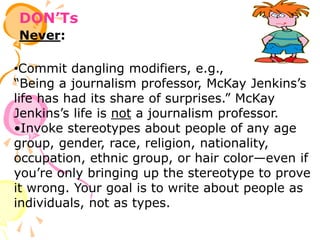 DON’Ts
Never:
•Commit dangling modifiers, e.g.,
“Being a journalism professor, McKay Jenkins’s
life has had its share of surprises.” McKay
Jenkins’s life is not a journalism professor.
•Invoke stereotypes about people of any age
group, gender, race, religion, nationality,
occupation, ethnic group, or hair color—even if
you’re only bringing up the stereotype to prove
it wrong. Your goal is to write about people as
individuals, not as types.
 