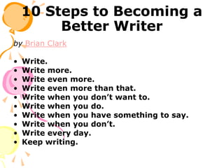 10 Steps to Becoming a
Better Writer
by Brian Clark
• Write.
• Write more.
• Write even more.
• Write even more than that.
• Write when you don’t want to.
• Write when you do.
• Write when you have something to say.
• Write when you don’t.
• Write every day.
• Keep writing.
 