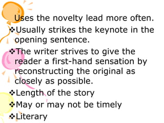 Uses the novelty lead more often.
Usually strikes the keynote in the
opening sentence.
The writer strives to give the
reader a first-hand sensation by
reconstructing the original as
closely as possible.
Length of the story
May or may not be timely
Literary
 