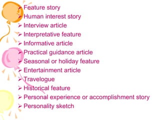  Feature story
 Human interest story
 Interview article
 Interpretative feature
 Informative article
 Practical guidance article
 Seasonal or holiday feature
 Entertainment article
 Travelogue
 Historical feature
 Personal experience or accomplishment story
 Personality sketch
 