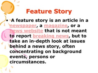 Feature Story
• A feature story is an article in a
newspaper, a magazine, or a
news website that is not meant
to report breaking news, but to
take an in-depth look at issues
behind a news story, often
concentrating on background
events, persons or
circumstances.
 
