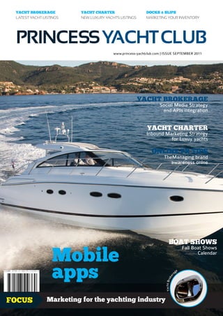 YACHT BROKERAGE          YACHT CHARTER                    DOCKS & SLIPS
 LATEST YACHT LISTINGS    NEW LUXURY YACHTS LISTINGS       MARKETING YOUR INVENTORY




 PRINCESS YACHT CLUB
                                         www.princess-yachtclub.com | ISSUE SEPTEMBER 2011




                                                       YACHT BROKERAGE
                                                                  Social Media Strategy
                                                                   and APIs integration


                                                           YACHT CHARTER
                                                           Inbound Marketing Strategy
                                                                     for Luxuy yachts

                                                              ONLINE PR TIPS
                                                                     TheManaging brand
                                                                        awareness onlne




                                                                          BOAT SHOWS

                  Mobile
                                                                                              Fall Boat Shows
                                                                                                     Calendar



                  apps                                                               ag
                                                                                          e
                                                                                 r
                                                                               ke
                                                                      Yacht Bro




FOCUS           Marketing for the yachting industry                                                     1.99£
 
