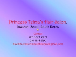 Princess Telma’s Hair Salon.
    Itaewon, Seoul- South Korea
               Contact
              010 8699 4969
              010 3148 2795
 blackhairsaloninsouthkorea@gmail.com
 