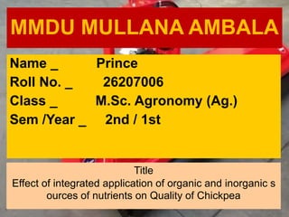 MMDU MULLANA AMBALA
Name _ Prince
Roll No. _ 26207006
Class _ M.Sc. Agronomy (Ag.)
Sem /Year _ 2nd / 1st
Title
Effect of integrated application of organic and inorganic s
ources of nutrients on Quality of Chickpea
 