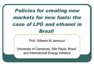 Policies for creating new
markets for new fuels: the
case of LPG and ethanol in
           Brazil
         Prof. Gilberto M Jannuzzi

 University of Campinas, São Paulo, Brazil
     and International Energy Initiative
 