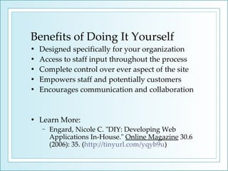 Benefits of Doing It Yourself Designed specifically for your organization Access to staff input throughout the process Complete control over ever aspect of the site Empowers staff and potentially customers Encourages communication and collaboration Learn More: Engard, Nicole C. "DIY: Developing Web Applications In-House."  Online Magazine  30.6 (2006): 35. ( http://tinyurl.com/yqyb9u ) 