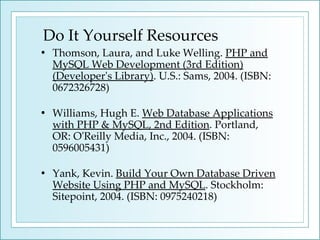 Do It Yourself Resources Thomson, Laura, and Luke Welling.  PHP and MySQL Web Development (3rd Edition) (Developer's Library) . U.S.: Sams, 2004. (ISBN: 0672326728) Williams, Hugh E.  Web Database Applications with PHP & MySQL, 2nd Edition . Portland, OR: O'Reilly Media, Inc., 2004. (ISBN: 0596005431) Yank, Kevin.  Build Your Own Database Driven Website Using PHP and MySQL . Stockholm: Sitepoint, 2004. (ISBN: 0975240218) 