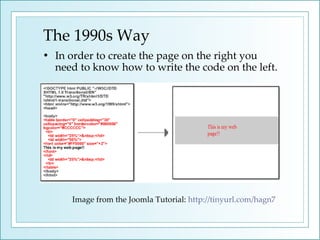 The 1990s Way In order to create the page on the right you need to know how to write the code on the left. Image from the Joomla Tutorial:  http://tinyurl.com/hagn7   