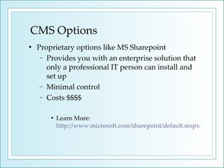 CMS Options Proprietary options like MS Sharepoint  Provides you with an enterprise solution that only a professional IT person can install and set up Minimal control Costs $$$$ Learn More:  http://www.microsoft.com/sharepoint/default.mspx 