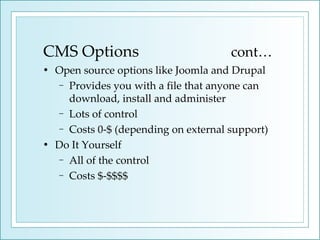 CMS Options  cont… Open source options like Joomla and Drupal Provides you with a file that anyone can download, install and administer  Lots of control Costs 0-$ (depending on external support) Do It Yourself All of the control Costs $-$$$$ 