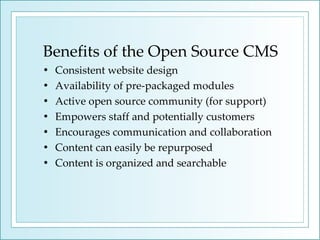 Benefits of the Open Source CMS Consistent website design Availability of pre-packaged modules  Active open source community (for support) Empowers staff and potentially customers Encourages communication and collaboration Content can easily be repurposed Content is organized and searchable 