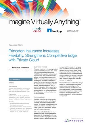 Success Story

Princeton Insurance Increases
Flexibility, Strengthens Competitive Edge
with Private Cloud
                                               CUSTOMER PROFILE                                management. Previously, the company
                                               Princeton Insurance is the leading medical      used two different storage platforms. A
                                               professional liability insurer in New Jersey.   NetApp FAS3020 system stored digital
                                               The company insures approximately               images of all policy and claims ﬁles. This
                                               16,000 New Jersey policy holders includ-        enabled the company to differentiate the
                                               ing physicians, other healthcare profes-        customer experience because employees
                                               sionals, and healthcare facilities. Since       could answer customer questions right
                                               1976, Princeton Insurance has processed         away instead of calling back after they
 KEY HIGHLIGHTS
                                               more than 54,000 medical malpractice            retrieved the paper ﬁle.
Industry                                       cases. The company attributes its longev-
                                                                                               Princeton Insurance used another storage
Insurance                                      ity and success to outstanding customer
                                                                                               system for major business applications,
                                               service, business intelligence from 30
The challenge                                                                                  including business intelligence. The
                                               years of malpractice claims, and a highly
Increase business agility by delivering                                                        company continues to create new data
                                               efﬁcient staff. A team of just 5 IT profes-
IT as a service and empower small IT                                                           warehouse subsets (cubes), mining them
                                               sionals supports the entire infrastructure
team with efﬁcient management tools.                                                           for correlations, patterns, and anomalies
                                               for a 150-person workforce that serves
                                                                                               that factor into everything from new
The solution                                   16,000 customers.
                                                                                               product development to ﬁnancial-reserve
Created private cloud using NetApp®                                                            management.
storage and Cisco® Uniﬁed Computing            THE CHALLENGE
System™ (UCS) with VMware® vSphere™ 4.         Princeton Insurance has a track record
                                               of harnessing information technology for
Beneﬁts
                                               customer service and operational efﬁ-
• Accelerated resource provisioning
                                               ciency. “To stay lean and still be effective,
  from weeks to minutes
                                               we have to embrace innovation,” says
• Accomplished data-in-place upgrade
                                               Darby O’Neill, vice president of Technol-
• Prepared for transition to IT as a service
                                               ogy for Princeton Insurance.
• Protected investment with uniﬁed
  support for FC, FCoE, and iSCSI              Information is the lifeblood of the insur-
                                               ance industry, and Princeton Insurance
                                               depends on its storage platform for key
                                               business activities ranging from customer
                                               service to product development and risk                             This solution provided by:
 