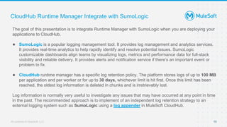 All contents © MuleSoft, LLC
CloudHub Runtime Manager Integrate with SumoLogic
The goal of this presentation is to integrate Runtime Manager with SumoLogic when you are deploying your
applications to CloudHub.
● SumoLogic is a popular logging management tool. It provides log management and analytics services.
It provides real-time analytics to help rapidly identify and resolve potential issues. SumoLogic
customizable dashboards align teams by visualizing logs, metrics and performance data for full-stack
visibility and reliable delivery. It provides alerts and notification service if there’s an important event or
problem to fix.
● CloudHub runtime manager has a specific log retention policy. The platform stores logs of up to 100 MB
per application and per worker or for up to 30 days, whichever limit is hit first. Once this limit has been
reached, the oldest log information is deleted in chunks and is irretrievably lost.
Log information is normally very useful to investigate any issues that may have occurred at any point in time
in the past. The recommended approach is to implement of an independent log retention strategy to an
external logging system such as SumoLogic using a log appender in MuleSoft CloudHub.
10
 