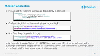 All contents © MuleSoft, LLC
MuleSoft Application
● Please add the following SumoLogic dependency in pom.xml
● Configure log4j to load the sumologic package in log4j
● Add SumoLogic appender to log4j
Note: "sumologic.server" is the URL (HTTP Source Address URL store above) provided by
Sumologic to send the logging entries to. "sumologic.server". We will use this “sumologic.server”
in our CloudHub Runtime Manager Application property.
17
<dependency>
<groupId>com.sumologic.plugins.log4j</groupId>
<artifactId>sumologic-log4j2-appender</artifactId>
<version>1.13</version>
</dependency>
<Configuration status="info" name="sumologic"
packages="com.mulesoft.ch.logging.appender,com.sumologic.log4j">
<SumoLogicAppender name="SumoAppender" url="${sys:sumologic.server}">
<PatternLayout pattern="%d{yyyy-MM-dd HH:mm:ss,SSS Z} [%t] %-5p %c - %m%n"/>
</SumoLogicAppender>
 