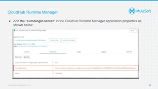 All contents © MuleSoft, LLC
CloudHub Runtime Manager
● Add the “sumologic.server" in the ClouHub Runtime Manager application properties as
shown below:
18
 