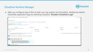 All contents © MuleSoft, LLC
CloudHub Runtime Manager
● After you configure logs to flow to both your log system and CloudHub, disable the default
CloudHub application logs by selecting checkbox “Disable CloudHub Logs”
19
 