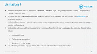 All contents © MuleSoft, LLC
Limitations?
● MuleSoft enterprise account is required to Disable CloudHub logs. Using MuleSoft trial account it’s not possible to
Disable CloudHub logs.
● If you do not see the Disable CloudHub logs option in Runtime Manager, you can request it on Help Center for
enterprise account.
● MuleSoft Support doesn’t aid with implementing custom logging configurations or resolving issues caused by custom
logging configurations.
● MuleSoft is not responsible for issues arising from misconfiguration of your Log4j appender, including these or other
issues
○ Lost logging data
○ Performance degradation
○ Running out of disk space
● Do not use synchronous log appenders. You can use only asynchronous log appenders.
21
 