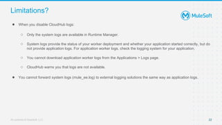 All contents © MuleSoft, LLC
Limitations?
● When you disable CloudHub logs:
○ Only the system logs are available in Runtime Manager.
○ System logs provide the status of your worker deployment and whether your application started correctly, but do
not provide application logs. For application worker logs, check the logging system for your application.
○ You cannot download application worker logs from the Applications > Logs page.
○ CloudHub warns you that logs are not available.
● You cannot forward system logs (mule_ee.log) to external logging solutions the same way as application logs.
22
 