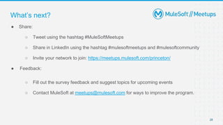 28
● Share:
○ Tweet using the hashtag #MuleSoftMeetups
○ Share in LinkedIn using the hashtag #mulesoftmeetups and #mulesoftcommunity
○ Invite your network to join: https://meetups.mulesoft.com/princeton/
● Feedback:
○ Fill out the survey feedback and suggest topics for upcoming events
○ Contact MuleSoft at meetups@mulesoft.com for ways to improve the program.
What’s next?
 