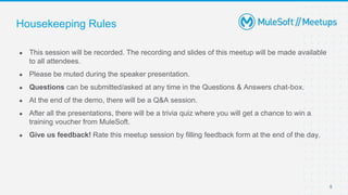5
● This session will be recorded. The recording and slides of this meetup will be made available
to all attendees.
● Please be muted during the speaker presentation.
● Questions can be submitted/asked at any time in the Questions & Answers chat-box.
● At the end of the demo, there will be a Q&A session.
● After all the presentations, there will be a trivia quiz where you will get a chance to win a
training voucher from MuleSoft.
● Give us feedback! Rate this meetup session by filling feedback form at the end of the day.
Housekeeping Rules
 