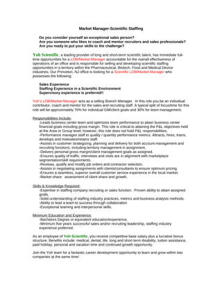 Market Manager-Scientific Staffing

    Do you consider yourself an exceptional sales person?
    Are you someone who likes to coach and mentor recruiters and sales professionals?
    Are you ready to put your skills to the challenge?

Yoh Scientific, a leading provider of long and short-term scientific talent, has immediate full-
time opportunities for a LOB/Market Manager accountable for the overall effectiveness of
operations of an office and is responsible for selling and developing scientific staffing
opportunities in a territory within the Pharmaceutical, Biotech, Food and Medical Device
industries. Our Princeton, NJ office is looking for a Scientific LOB/Market Manager who
possesses the following:

    Sales Experience
    Staffing Experience in a Scientific Environment
    Supervisory experience is preferred!!

Yoh’s LOB/Market Manager acts as a selling Branch Manager. In this role you be an individual
contributor, coach and mentor for the sales and recruiting staff. A typical split of focus/time for this
role will be approximately 70% for individual GM/client goals and 30% for team management.

Responsibilities Include:
   -Leads business center team and optimizes team performance to attain business center
   financial goals including gross margin. This role is critical to attaining the P&L objectives held
   at the Area or Group level; however, this role does not hold P&L responsibilities.
   -Performance manages staff to quality / quantity performance metrics. Attracts, hires, trains,
   develops and motivates/retains staff.
   -Assists in customer strategizing, planning and delivery for both account management and
   recruiting functions, including territory management in assignment.
   -Delivers personal gross margin/client management goals as assigned.
   -Ensures quality of traffic, interviews and visits are in alignment with marketplace
   segmentation/skill requirements.
   -Reviews, qualify and modify job orders and contractor selection.
   -Assists in negotiating assignments with clients/consultants to ensure optimum pricing.
   -Ensures a seamless, superior overall customer service experience in the local market.
   -Market share: assessment of client share and growth.

Skills & Knowledge Required:
     -Expertise in staffing company recruiting or sales function. Proven ability to attain assigned
     goals.
     -Solid understanding of staffing industry practices, metrics and business analysis methods.
     -Ability to lead a team to success through collaboration
     -Exceptional teaming and interpersonal skills.

Minimum Education and Experience:
    -Bachelors Degree or equivalent education/experience.
    -Minimum five years successful sales and/or recruiting leadership, staffing industry
    experience preferred.

As an employee of Yoh Scientific, you receive competitive base salary plus a lucrative bonus
structure. Benefits include: medical, dental, life, long and short term disability, tuition assistance,
paid holiday, personal and vacation time and continued growth opportunity.

Join the Yoh team for a fantastic career development opportunity to learn and grow within two
companies at the same time!
 