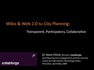 Wikis & Web 2.0 for City Planning:
          Transparent, Par,cipatory, Collabora,ve




                    Dr Mark EllioA, Director, Collabforge
                    City Planning Civic Engagement and the Internet
                    Center for Informa6on Technology Policy
                    Princeton, April‐May 2009
 