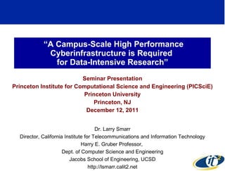 “ A Campus-Scale High Performance Cyberinfrastructure is Required  for Data-Intensive Research” Seminar Presentation Princeton Institute for Computational Science and Engineering (PICSciE) Princeton University Princeton, NJ December 12, 2011 Dr. Larry Smarr Director, California Institute for Telecommunications and Information Technology Harry E. Gruber Professor,  Dept. of Computer Science and Engineering Jacobs School of Engineering, UCSD http://lsmarr.calit2.net 