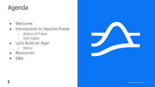 Proprietary & Confidential |
Agenda
2
● Welcome
● Introduction to Apache Pulsar
○ Basics of Pulsar
○ Use Cases
● Let’s Build an App!
○ Demo
● Resources
● Q&A
 